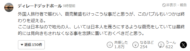 Yahoo! News comment. Original text: 外国人旅行者で賑わい、商売繁盛もけっこうな事だと思うが、このバブルもいつかは終わりを迎える。
ここは日本なので地元の人、しいては日本人を蔑ろにするような商売をしていては最終的には見向きもされなくなる事を念頭に置いておくべきだと思う。