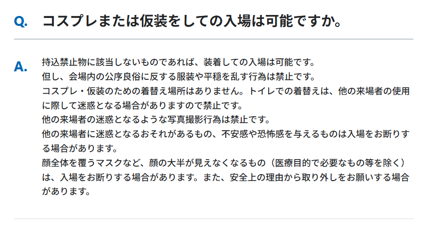 Q.
コスプレまたは仮装をしての入場は可能ですか。
A.
持込禁止物に該当しないものであれば、装着しての入場は可能です。
但し、会場内の公序良俗に反する服装や平穏を乱す行為は禁止です。
コスプレ・仮装のための着替え場所はありません。トイレでの着替えは、他の来場者の使用に際して迷惑となる場合がありますので禁止です。
他の来場者の迷惑となるような写真撮影行為は禁止です。
他の来場者に迷惑となるおそれがあるもの、不安感や恐怖感を与えるものは入場をお断りする場合があります。
顔全体を覆うマスクなど、顔の大半が見えなくなるもの（医療目的で必要なもの等を除く）は、入場をお断りする場合があります。また、安全上の理由から取り外しをお願いする場合があります。